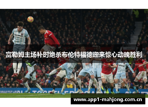 富勒姆主场补时绝杀布伦特福德迎来惊心动魄胜利 富勒姆主场补时绝杀布伦特福德迎来惊心动魄胜利